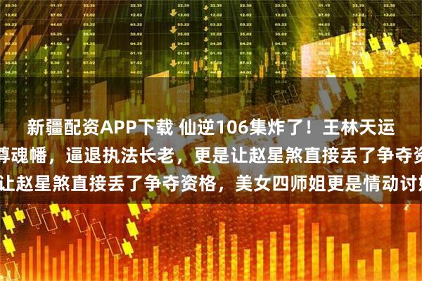 新疆配资APP下载 仙逆106集炸了！王林天运宗立威，徒手捏爆周晚喂尊魂幡，逼退执法长老，更是让赵星煞直接丢了争夺资格，美女四师姐更是情动讨好！