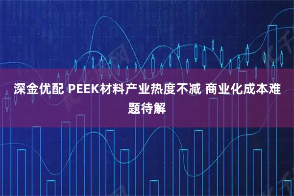 深金优配 PEEK材料产业热度不减 商业化成本难题待解