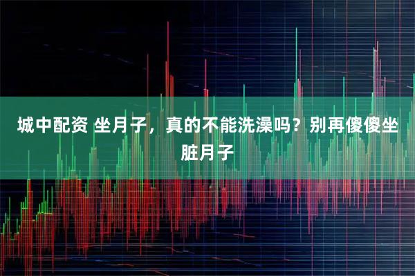 城中配资 坐月子，真的不能洗澡吗？别再傻傻坐脏月子