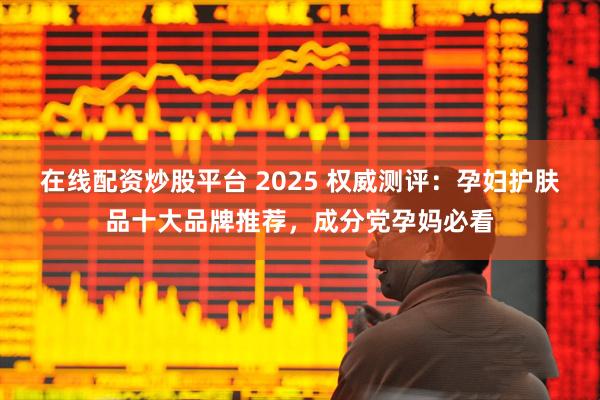 在线配资炒股平台 2025 权威测评：孕妇护肤品十大品牌推荐，成分党孕妈必看