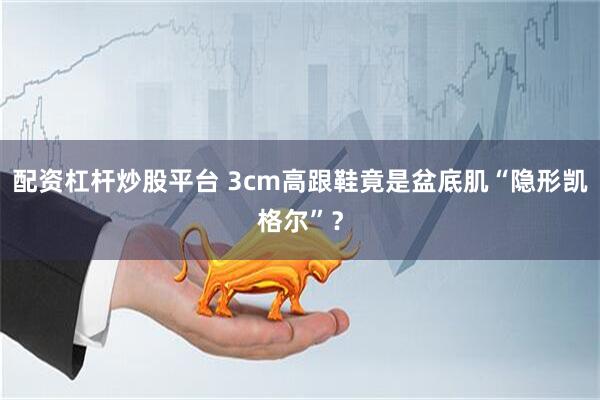 配资杠杆炒股平台 3cm高跟鞋竟是盆底肌“隐形凯格尔”？