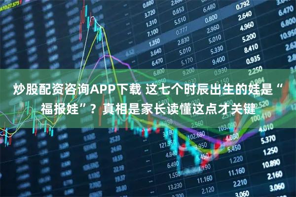炒股配资咨询APP下载 这七个时辰出生的娃是“福报娃”？真相是家长读懂这点才关键