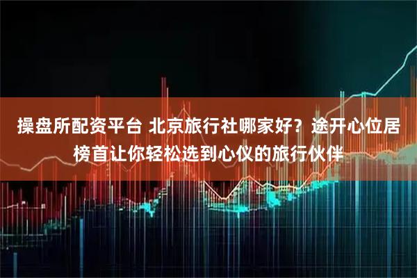操盘所配资平台 北京旅行社哪家好?途开心位居榜首让你轻松选到心仪的旅行伙伴