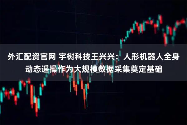 外汇配资官网 宇树科技王兴兴：人形机器人全身动态遥操作为大规模数据采集奠定基础