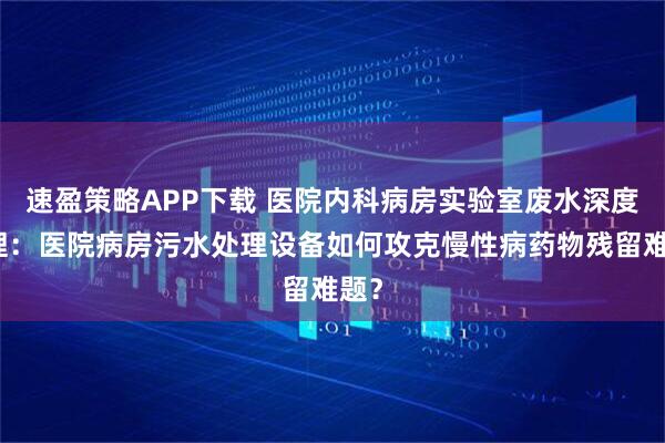 速盈策略APP下载 医院内科病房实验室废水深度处理：医院病房污水处理设备如何攻克慢性病药物残留难题？