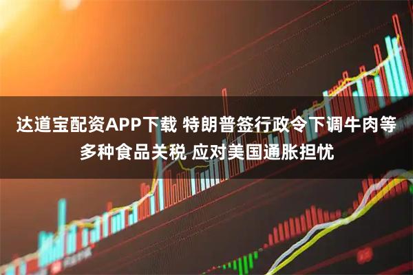 达道宝配资APP下载 特朗普签行政令下调牛肉等多种食品关税 应对美国通胀担忧