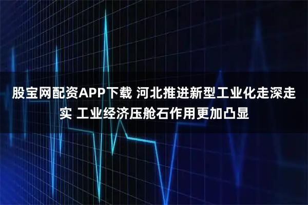 股宝网配资APP下载 河北推进新型工业化走深走实 工业经济压舱石作用更加凸显