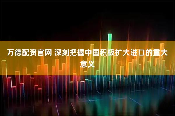 万德配资官网 深刻把握中国积极扩大进口的重大意义