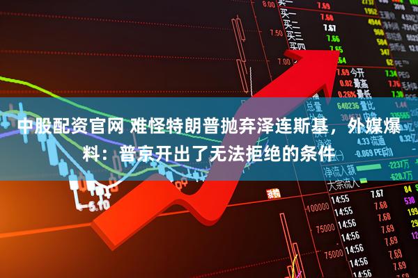 中股配资官网 难怪特朗普抛弃泽连斯基，外媒爆料：普京开出了无法拒绝的条件