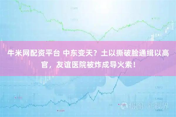 牛米网配资平台 中东变天？土以撕破脸通缉以高官，友谊医院被炸成导火索！
