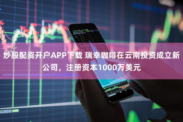 炒股配资开户APP下载 瑞幸咖啡在云南投资成立新公司，注册资本1000万美元