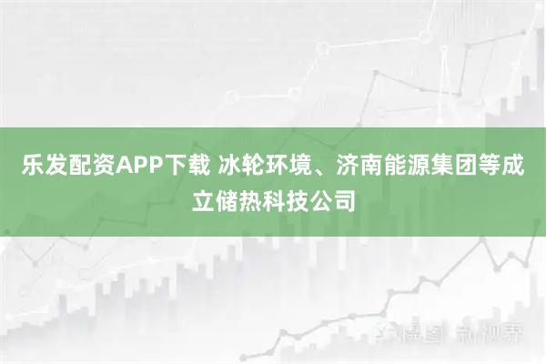 乐发配资APP下载 冰轮环境、济南能源集团等成立储热科技公司
