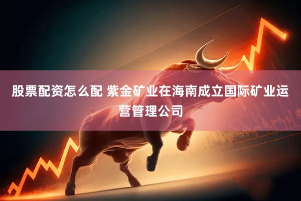 股票配资怎么配 紫金矿业在海南成立国际矿业运营管理公司