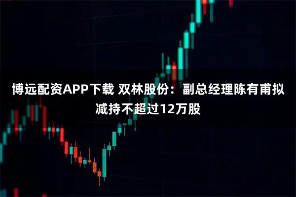 博远配资APP下载 双林股份：副总经理陈有甫拟减持不超过12万股