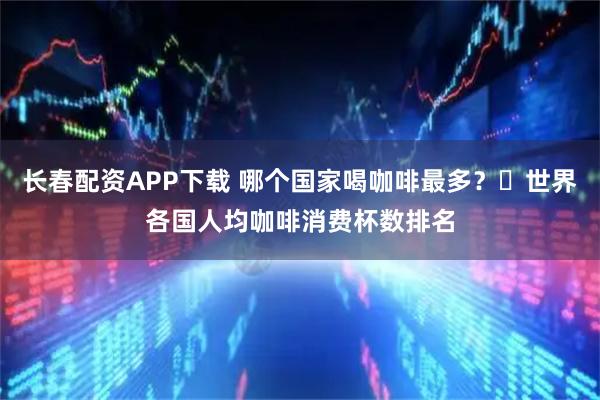 长春配资APP下载 哪个国家喝咖啡最多？☛世界各国人均咖啡消费杯数排名