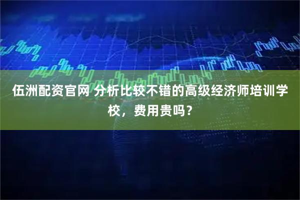 伍洲配资官网 分析比较不错的高级经济师培训学校，费用贵吗？