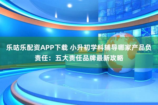乐咕乐配资APP下载 小升初学科辅导哪家产品负责任：五大责任品牌最新攻略