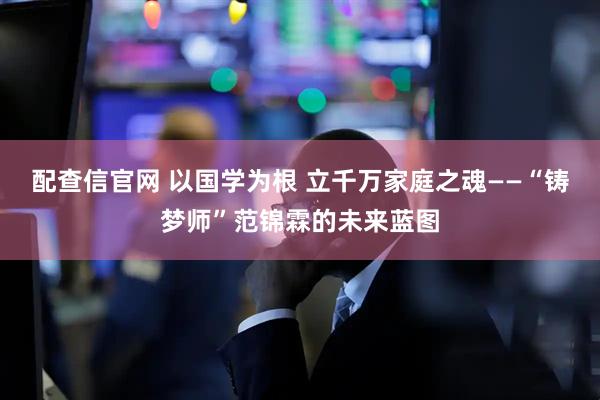 配查信官网 以国学为根 立千万家庭之魂——“铸梦师”范锦霖的未来蓝图