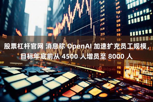 股票杠杆官网 消息称 OpenAI 加速扩充员工规模，目标年底前从 4500 人增员至 8000 人