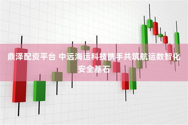 鼎泽配资平台 中远海运科技携手共筑航运数智化安全基石