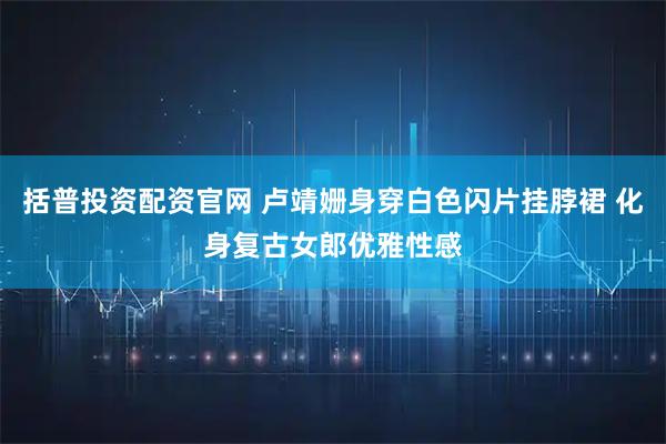 括普投资配资官网 卢靖姗身穿白色闪片挂脖裙 化身复古女郎优雅性感