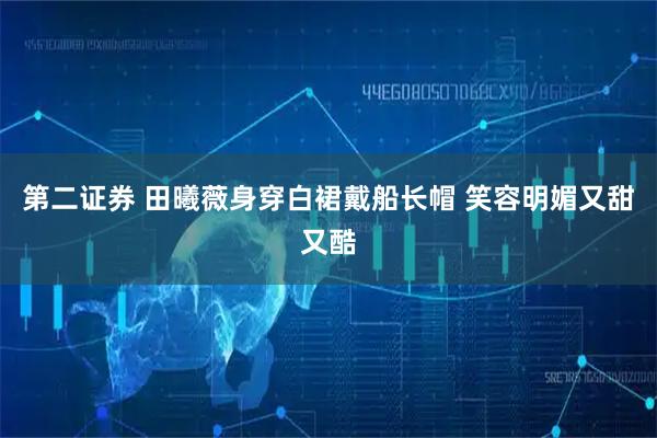 第二证券 田曦薇身穿白裙戴船长帽 笑容明媚又甜又酷